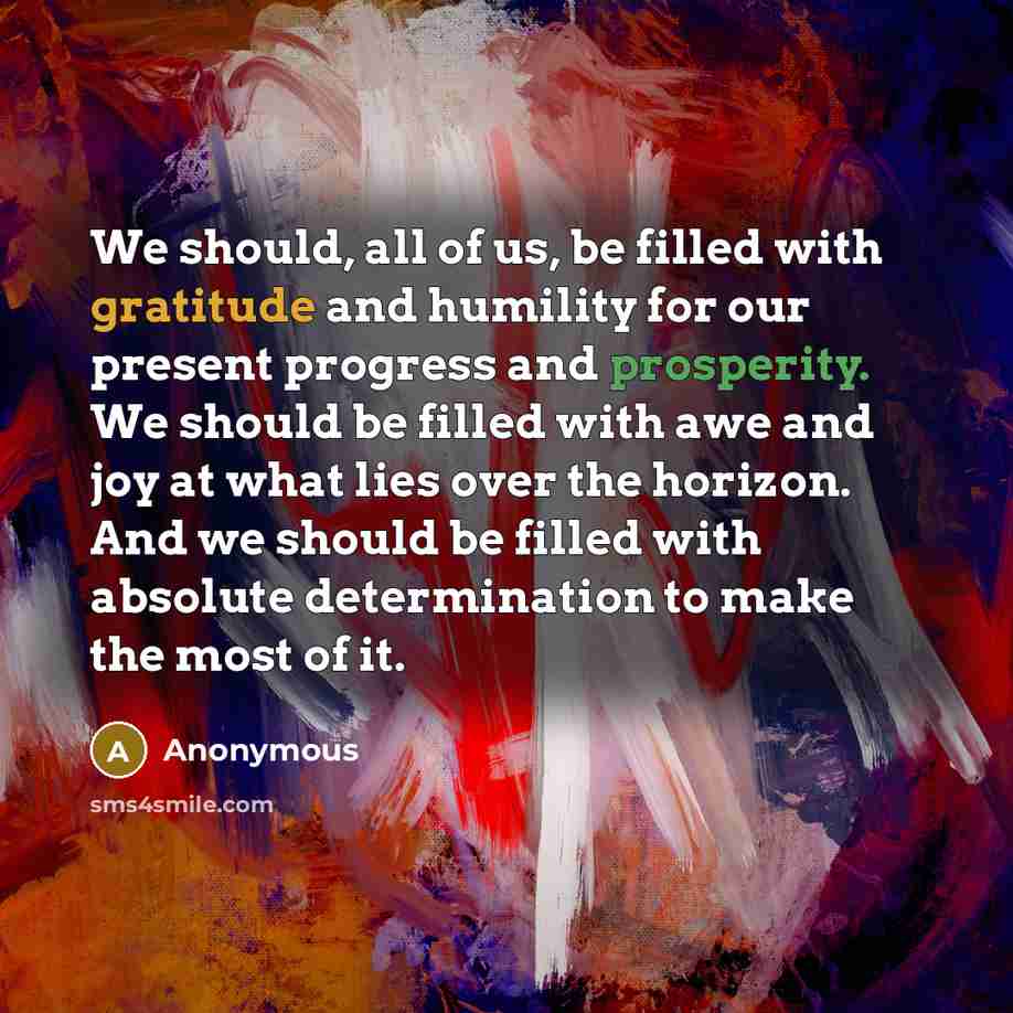 “We should, all of us, be filled with gratitude and humility for our present progress and prosperity. We should be filled with awe and joy at what lies over the horizon. And we should be filled with absolute determination to make the most of it.” quote by Anonymous
