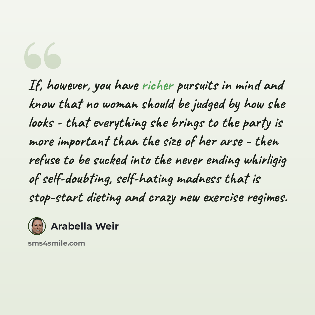 “If, however, you have richer pursuits in mind and know that no woman should be judged by how she looks - that everything she brings to the party is more important than the size of her arse - then refuse to be sucked into the never ending whirligig of self-doubting, self-hating madness that is…” quote by Arabella Weir