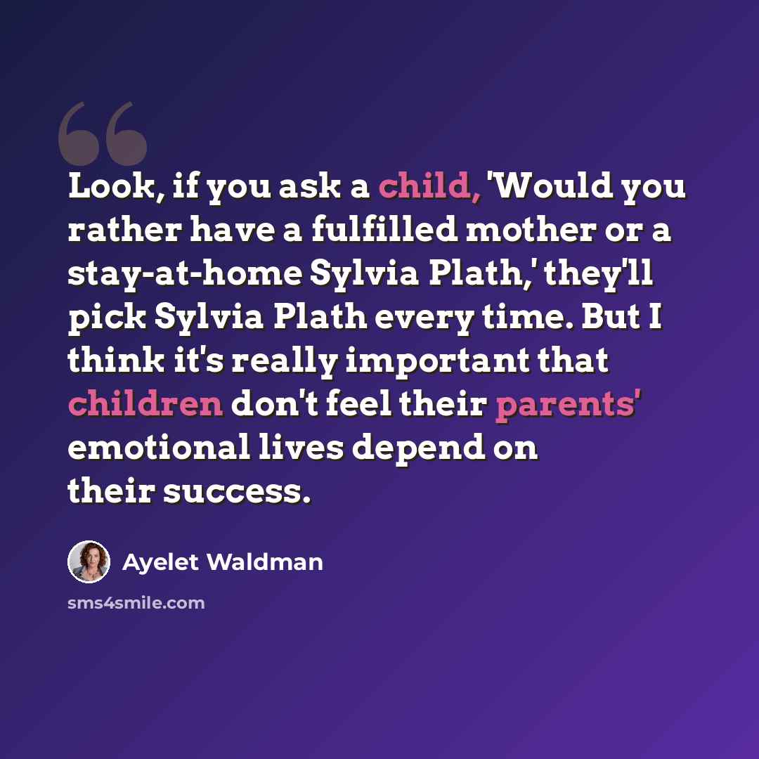“Look, if you ask a child, 'Would you rather have a fulfilled mother or a stay-at-home Sylvia Plath,' they'll pick Sylvia Plath every time. But I think it's really important that children don't feel their parents' emotional lives depend on their success.” quote by Ayelet Waldman