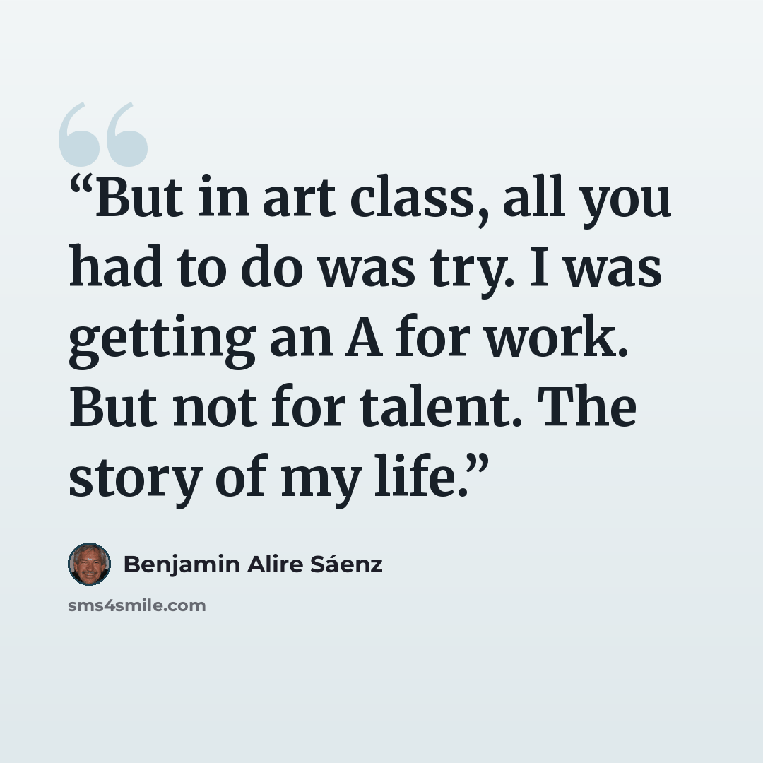 “But in art class, all you had to do was try. I was getting an A for work. But not for talent. The story of my life.” quote by Benjamin Alire Sáenz