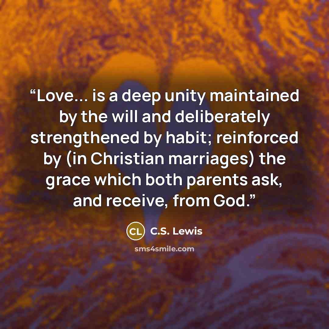 “Love... is a deep unity maintained by the will and deliberately strengthened by habit; reinforced by (in Christian marriages) the grace which both parents ask, and receive, from God.” quote by C.S. Lewis