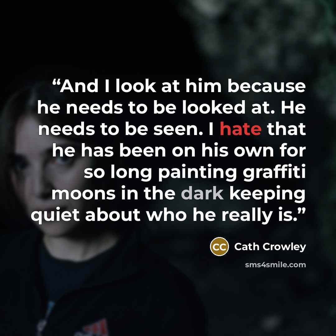 “And I look at him because he needs to be looked at. He needs to be seen. I hate that he has been on his own for so long painting graffiti moons in the dark keeping quiet about who he really is.” quote by Cath Crowley