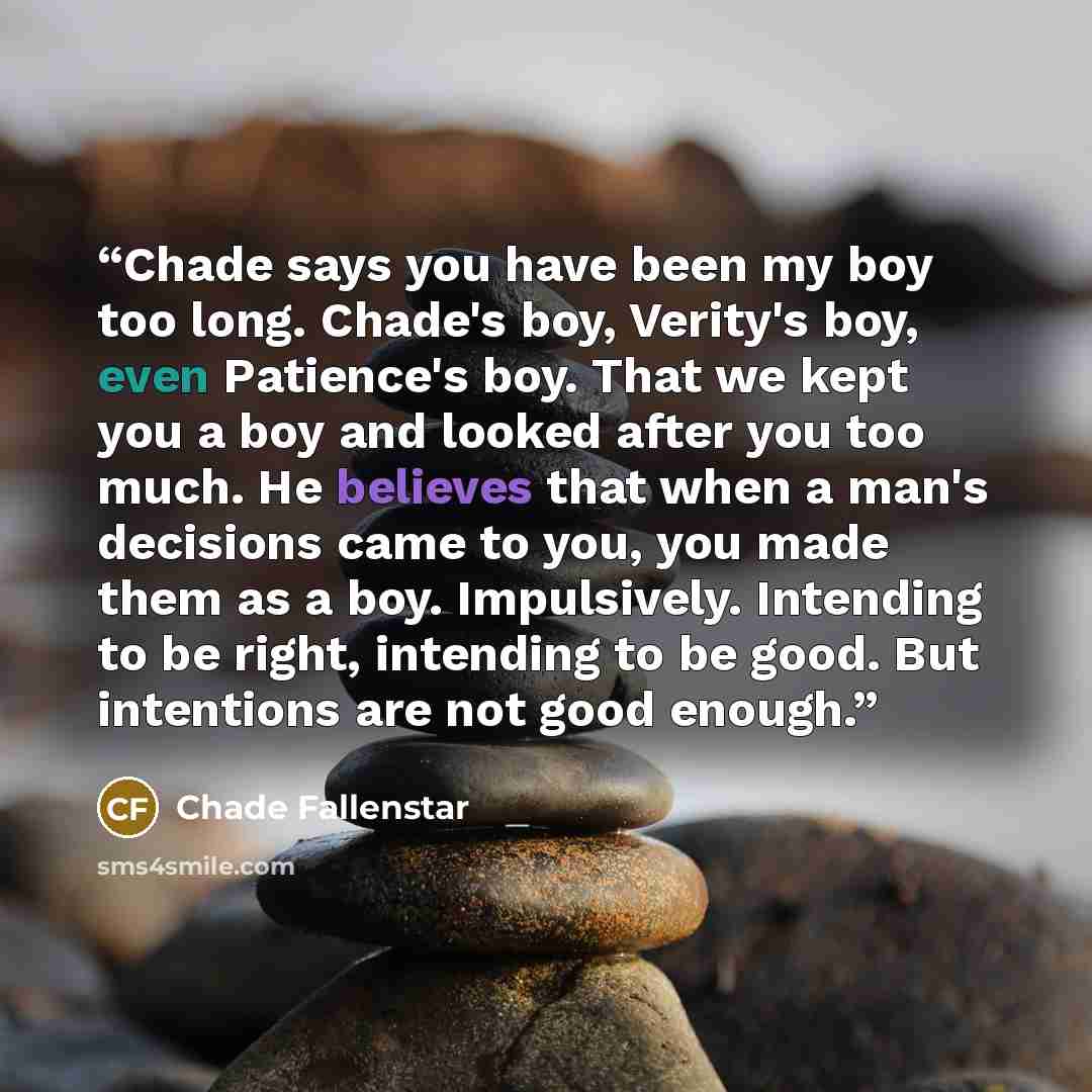 “Chade says you have been my boy too long. Chade's boy, Verity's boy, even Patience's boy. That we kept you a boy and looked after you too much. He believes that when a man's decisions came to you, you made them as a boy. Impulsively. Intending to be right, intending to be good. But intentions are…” quote by Chade Fallenstar