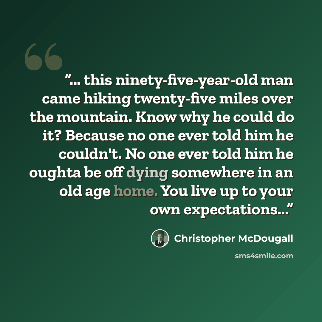 “... this ninety-five-year-old man came hiking twenty-five miles over the mountain. Know why he could do it? Because no one ever told him he couldn't. No one ever told him he oughta be off dying somewhere in an old age home. You live up to your own expectations...” quote by Christopher McDougall