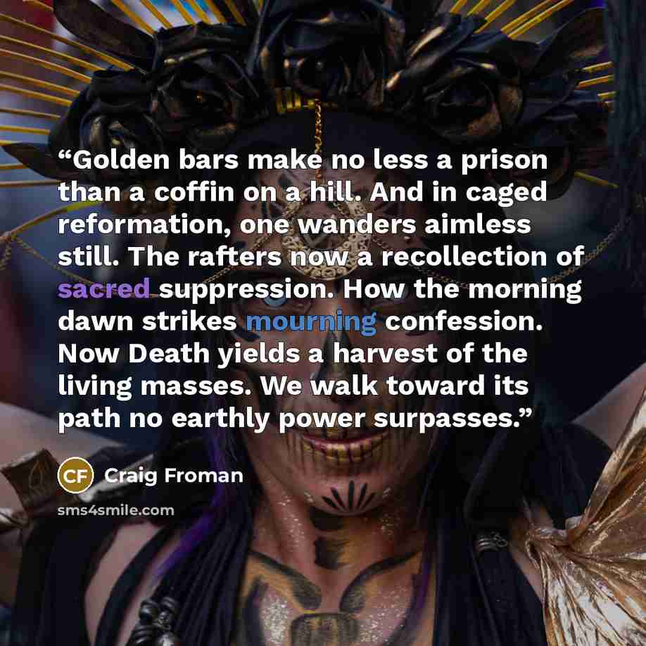 “Golden bars make no less a prison than a coffin on a hill. And in caged reformation, one wanders aimless still. The rafters now a recollection of sacred suppression. How the morning dawn strikes mourning confession. Now Death yields a harvest of the living masses. We walk toward its path no…” quote by Craig Froman