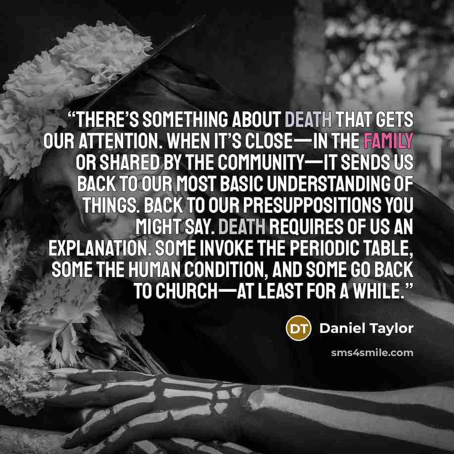 “There’s something about death that gets our attention. When it’s close—in the family or shared by the community—it sends us back to our most basic understanding of things. Back to our presuppositions you might say. Death requires of us an explanation. Some invoke the periodic table, some the human…” quote by Daniel Taylor