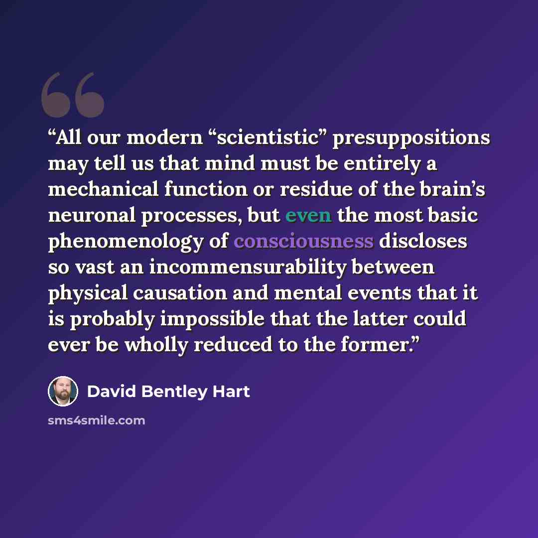 “All our modern “scientistic” presuppositions may tell us that mind must be entirely a mechanical function or residue of the brain’s neuronal processes, but even the most basic phenomenology of consciousness discloses so vast an incommensurability between physical causation and mental events that…” quote by David Bentley Hart