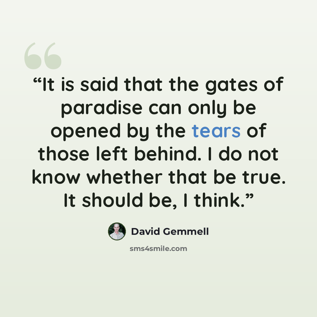 “It is said that the gates of paradise can only be opened by the tears of those left behind. I do not know whether that be true. It should be, I think.” quote by David Gemmell
