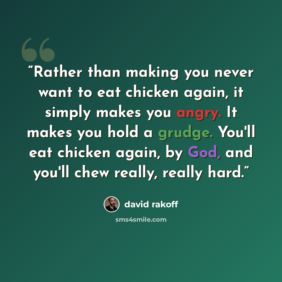 “Rather than making you never want to eat chicken again, it simply makes you angry. It makes you hold a grudge. You'll eat chicken again, by God, and you'll chew really, really hard.” quote by david rakoff