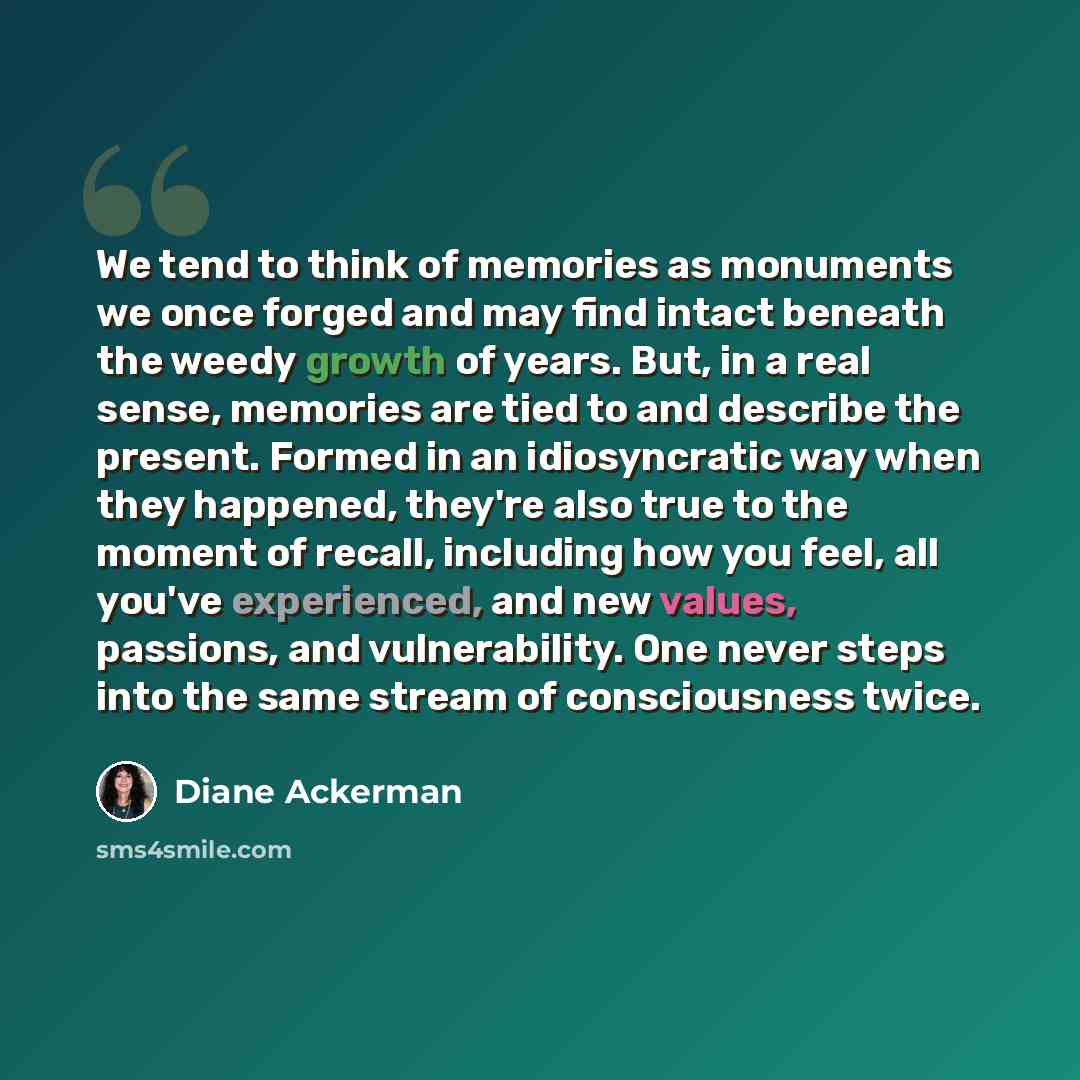 “We tend to think of memories as monuments we once forged and may find intact beneath the weedy growth of years. But, in a real sense, memories are tied to and describe the present. Formed in an idiosyncratic way when they happened, they're also true to the moment of recall, including how you feel…” quote by Diane Ackerman