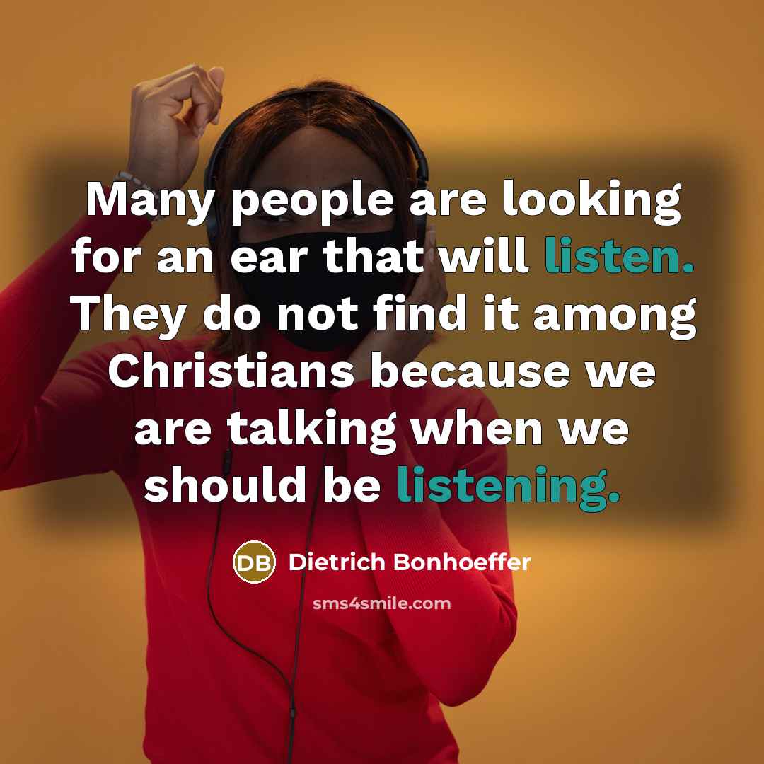 “Many people are looking for an ear that will listen. They do not find it among Christians because we are talking when we should be listening.” quote by Dietrich Bonhoeffer