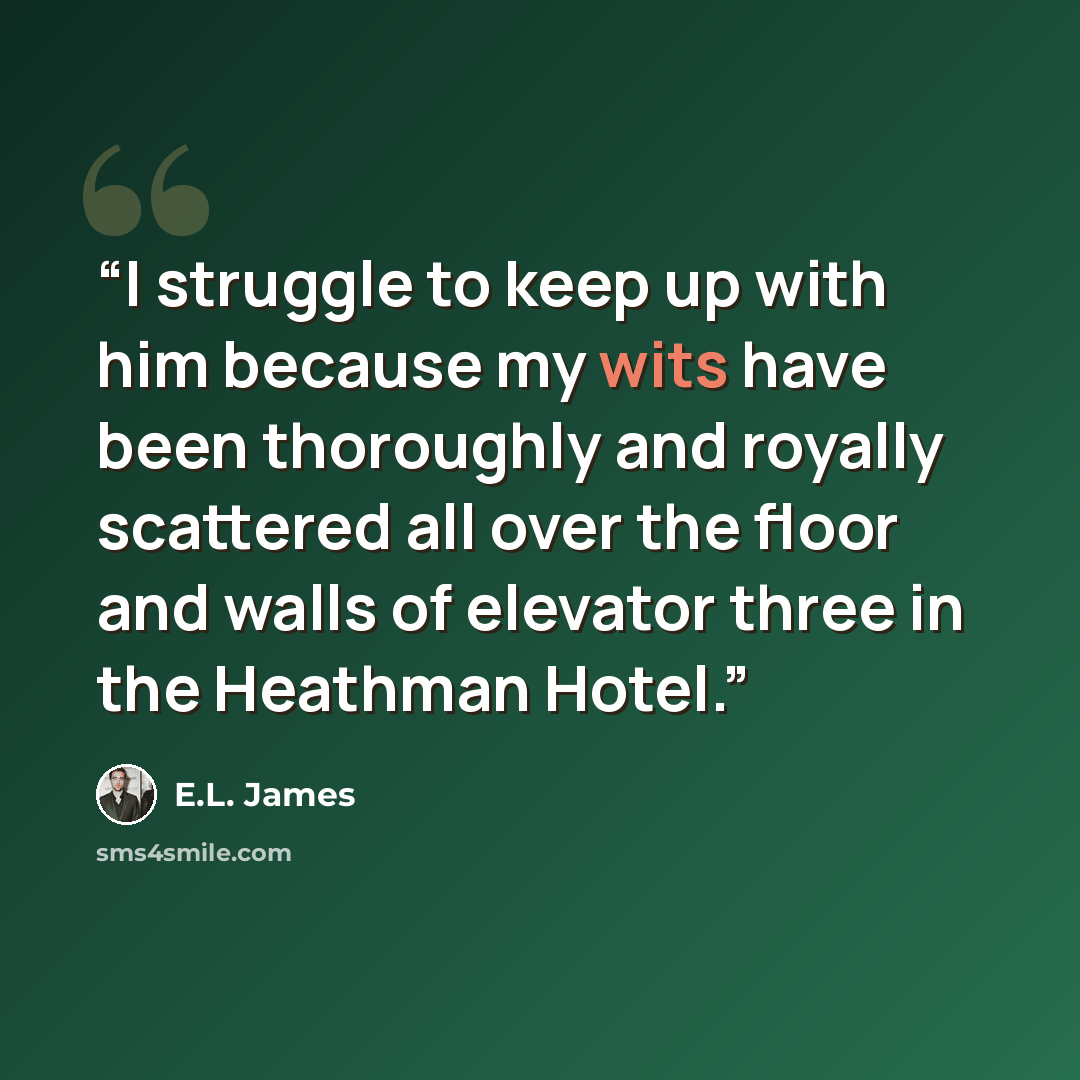 “I struggle to keep up with him because my wits have been thoroughly and royally scattered all over the floor and walls of elevator three in the Heathman Hotel.” quote by E.L. James