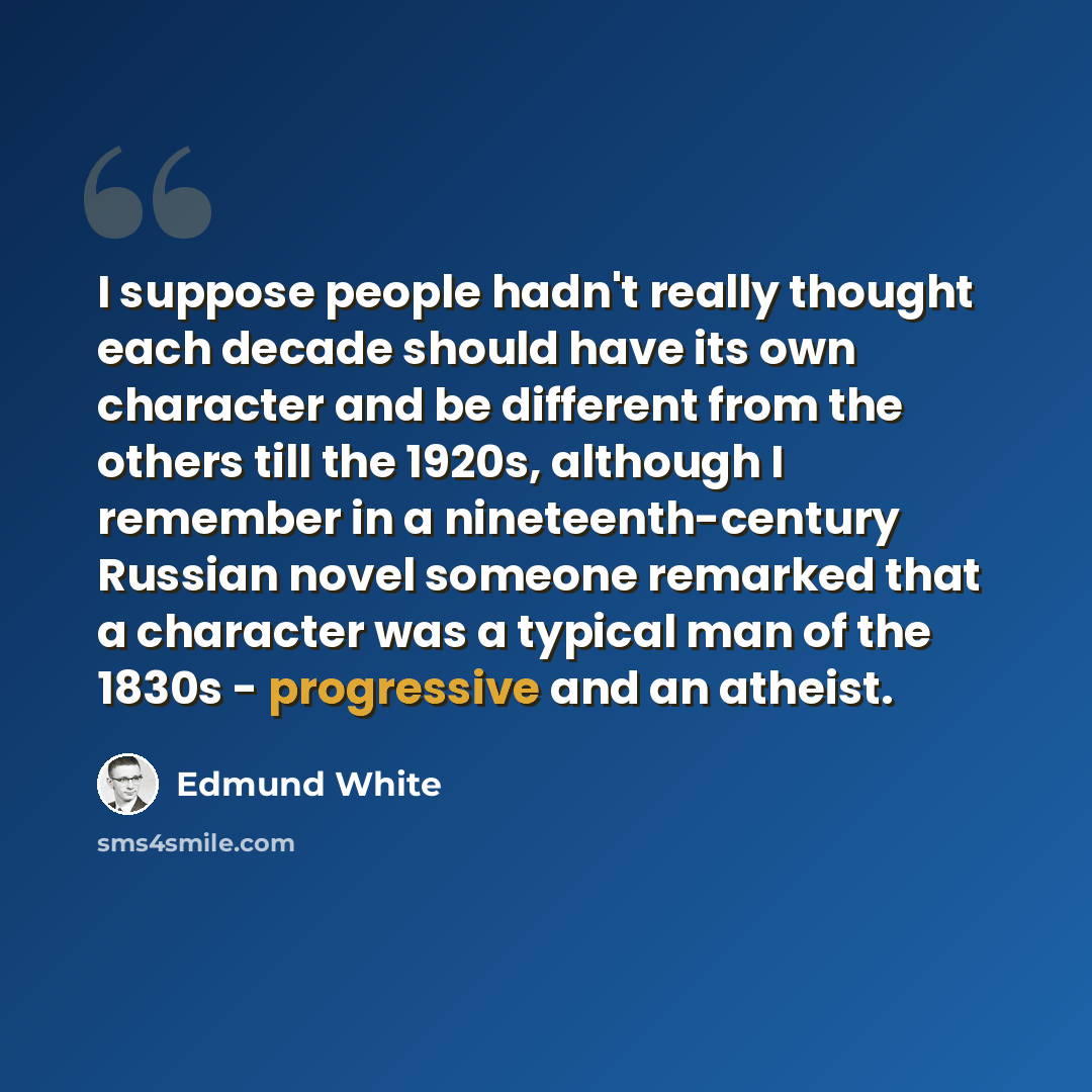 “I suppose people hadn't really thought each decade should have its own character and be different from the others till the 1920s, although I remember in a nineteenth-century Russian novel someone remarked that a character was a typical man of the 1830s - progressive and an atheist.” quote by Edmund White