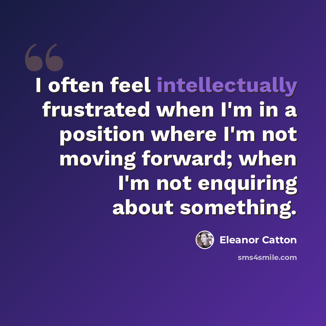 “I often feel intellectually frustrated when I'm in a position where I'm not moving forward; when I'm not enquiring about something.” quote by Eleanor Catton