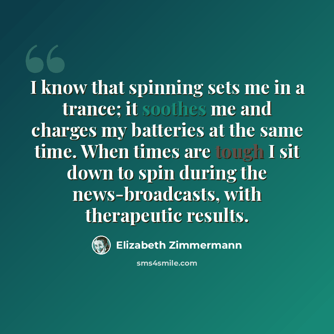 “I know that spinning sets me in a trance; it soothes me and charges my batteries at the same time. When times are tough I sit down to spin during the news-broadcasts, with therapeutic results.” quote by Elizabeth Zimmermann