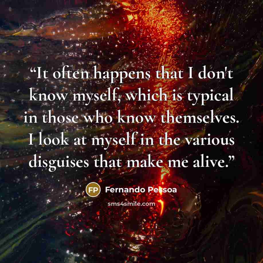 “It often happens that I don't know myself, which is typical in those who know themselves. I look at myself in the various disguises that make me alive.” quote by Fernando Pessoa