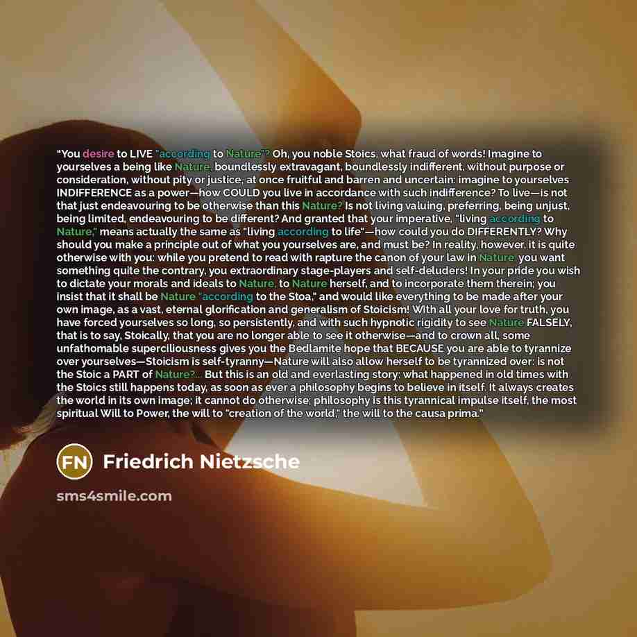 “You desire to LIVE "according to Nature"? Oh, you noble Stoics, what fraud of words! Imagine to yourselves a being like Nature, boundlessly extravagant, boundlessly indifferent, without purpose or consideration, without pity or justice, at once fruitful and barren and uncertain: imagine to…” quote by Friedrich Nietzsche