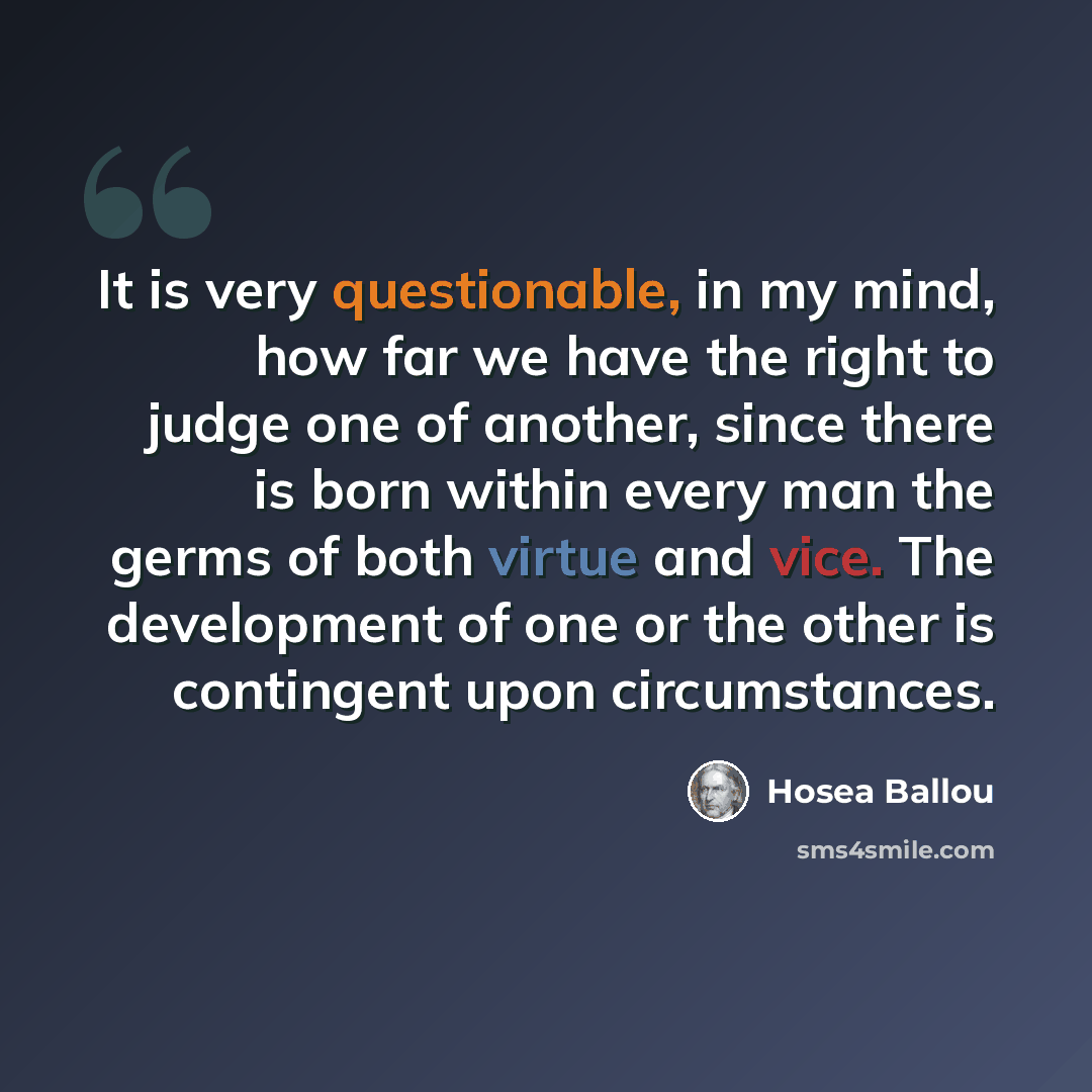 “It is very questionable, in my mind, how far we have the right to judge one of another, since there is born within every man the germs of both virtue and vice. The development of one or the other is contingent upon circumstances.” quote by Hosea Ballou