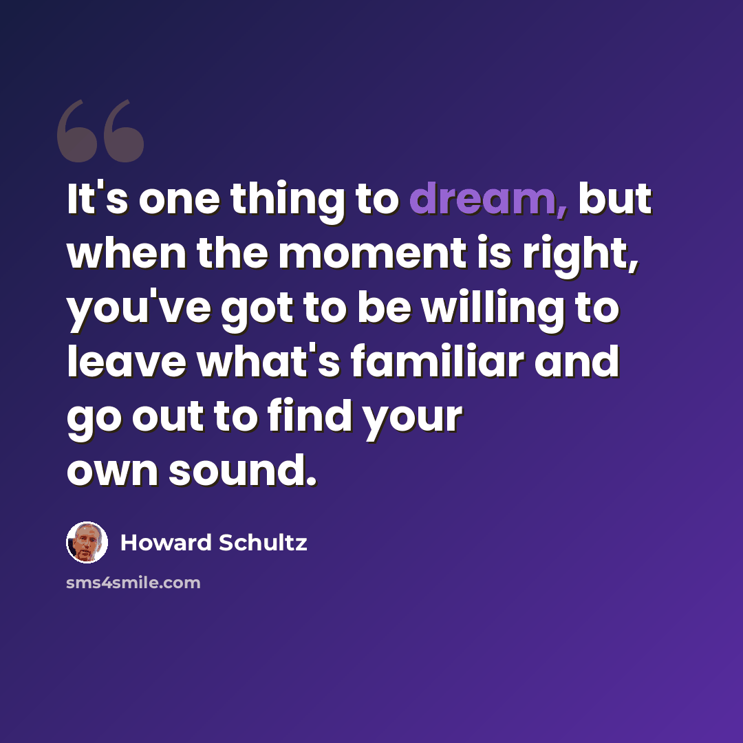 “It's one thing to dream, but when the moment is right, you've got to be willing to leave what's familiar and go out to find your own sound.” quote by Howard Schultz
