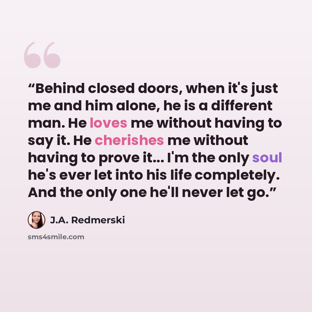 “Behind closed doors, when it's just me and him alone, he is a different man. He loves me without having to say it. He cherishes me without having to prove it... I'm the only soul he's ever let into his life completely. And the only one he'll never let go.” quote by J.A. Redmerski