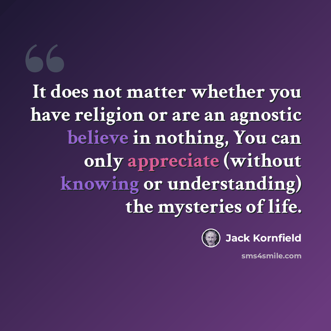 “It does not matter whether you have religion or are an agnostic believe in nothing, You can only appreciate (without knowing or understanding) the mysteries of life.” quote by Jack Kornfield
