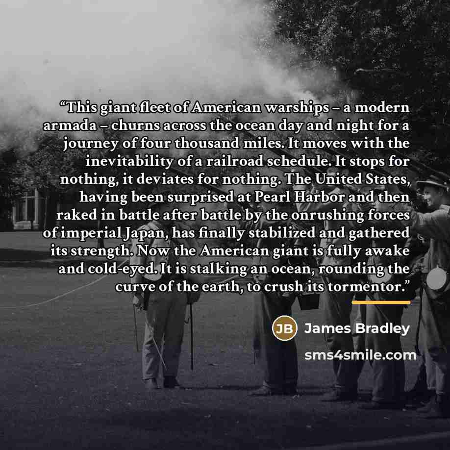 “This giant fleet of American warships – a modern armada – churns across the ocean day and night for a journey of four thousand miles. It moves with the inevitability of a railroad schedule. It stops for nothing, it deviates for nothing. The United States, having been surprised at Pearl Harbor and…” quote by James Bradley