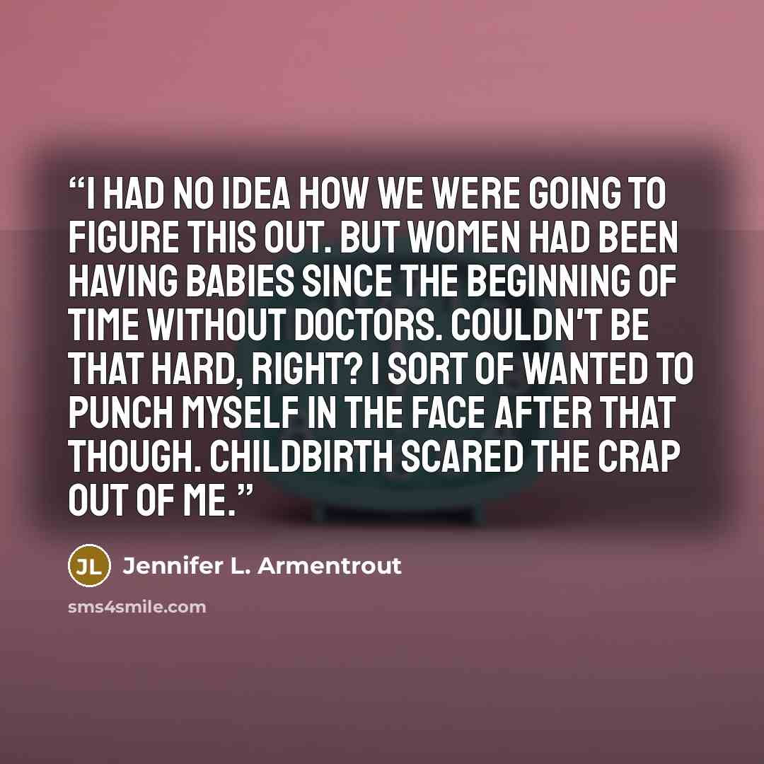 “I had no idea how we were going to figure this out. but women had been having babies since the beginning of time without doctors. Couldn't be that hard, right? I sort of wanted to punch myself in the face after that though. Childbirth scared the crap out of me.” quote by Jennifer L. Armentrout