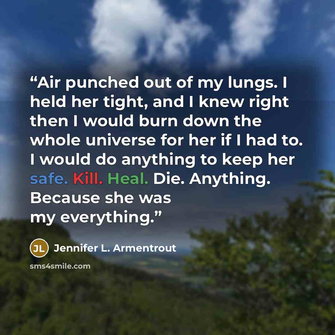 “Air punched out of my lungs. I held her tight, and I knew right then I would burn down the whole universe for her if I had to. I would do anything to keep her safe. Kill. Heal. Die. Anything. Because she was my everything.” quote by Jennifer L. Armentrout