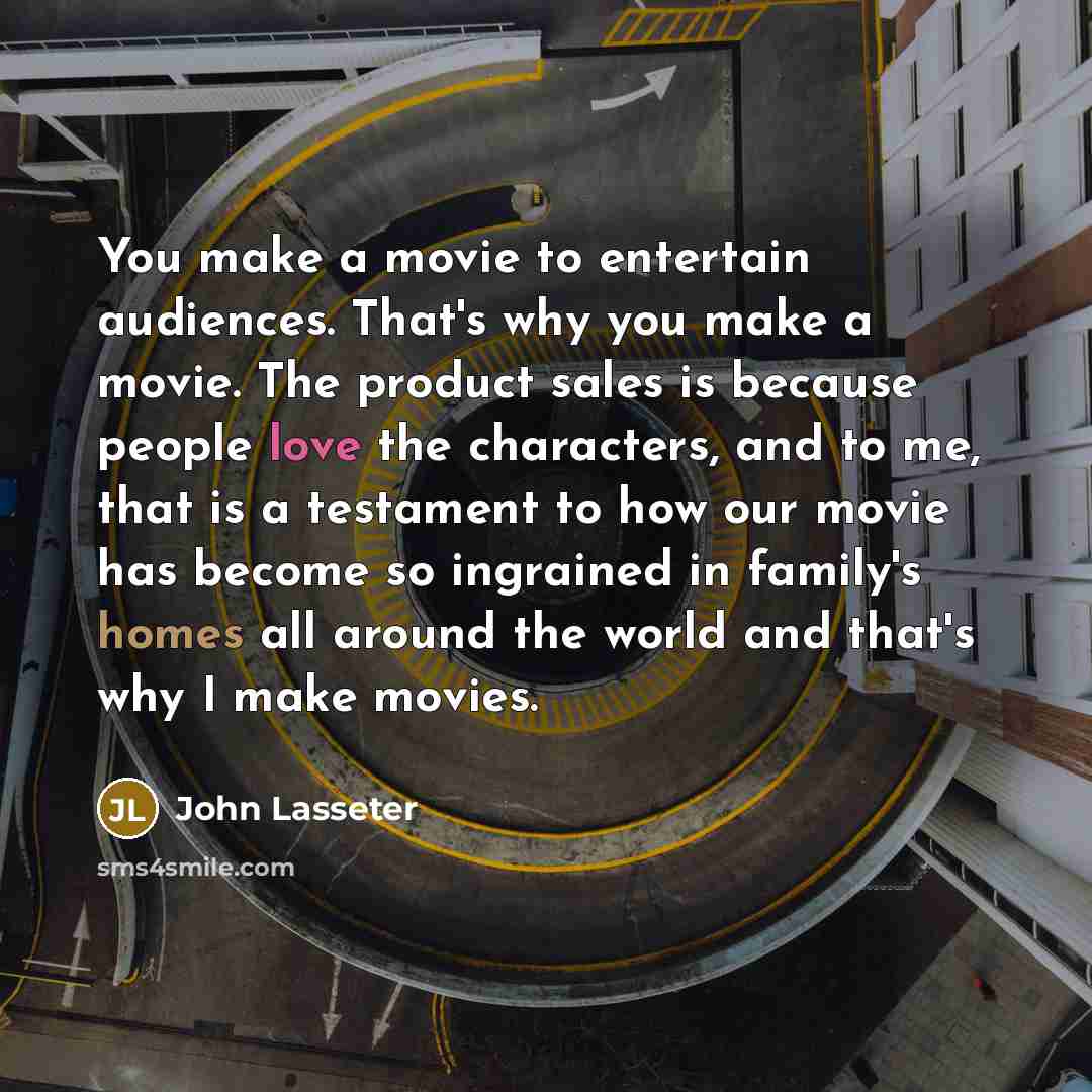 “You make a movie to entertain audiences. That's why you make a movie. The product sales is because people love the characters, and to me, that is a testament to how our movie has become so ingrained in family's homes all around the world and that's why I make movies.” quote by John Lasseter