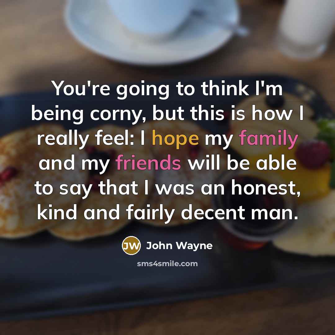 “You're going to think I'm being corny, but this is how I really feel: I hope my family and my friends will be able to say that I was an honest, kind and fairly decent man.” quote by John Wayne