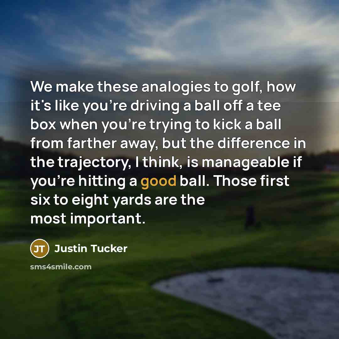 “We make these analogies to golf, how it's like you're driving a ball off a tee box when you're trying to kick a ball from farther away, but the difference in the trajectory, I think, is manageable if you're hitting a good ball. Those first six to eight yards are the most important.” quote by Justin Tucker