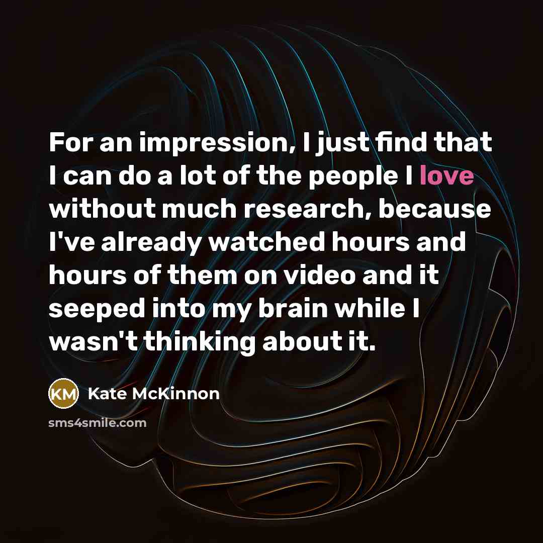 “For an impression, I just find that I can do a lot of the people I love without much research, because I've already watched hours and hours of them on video and it seeped into my brain while I wasn't thinking about it.” quote by Kate McKinnon