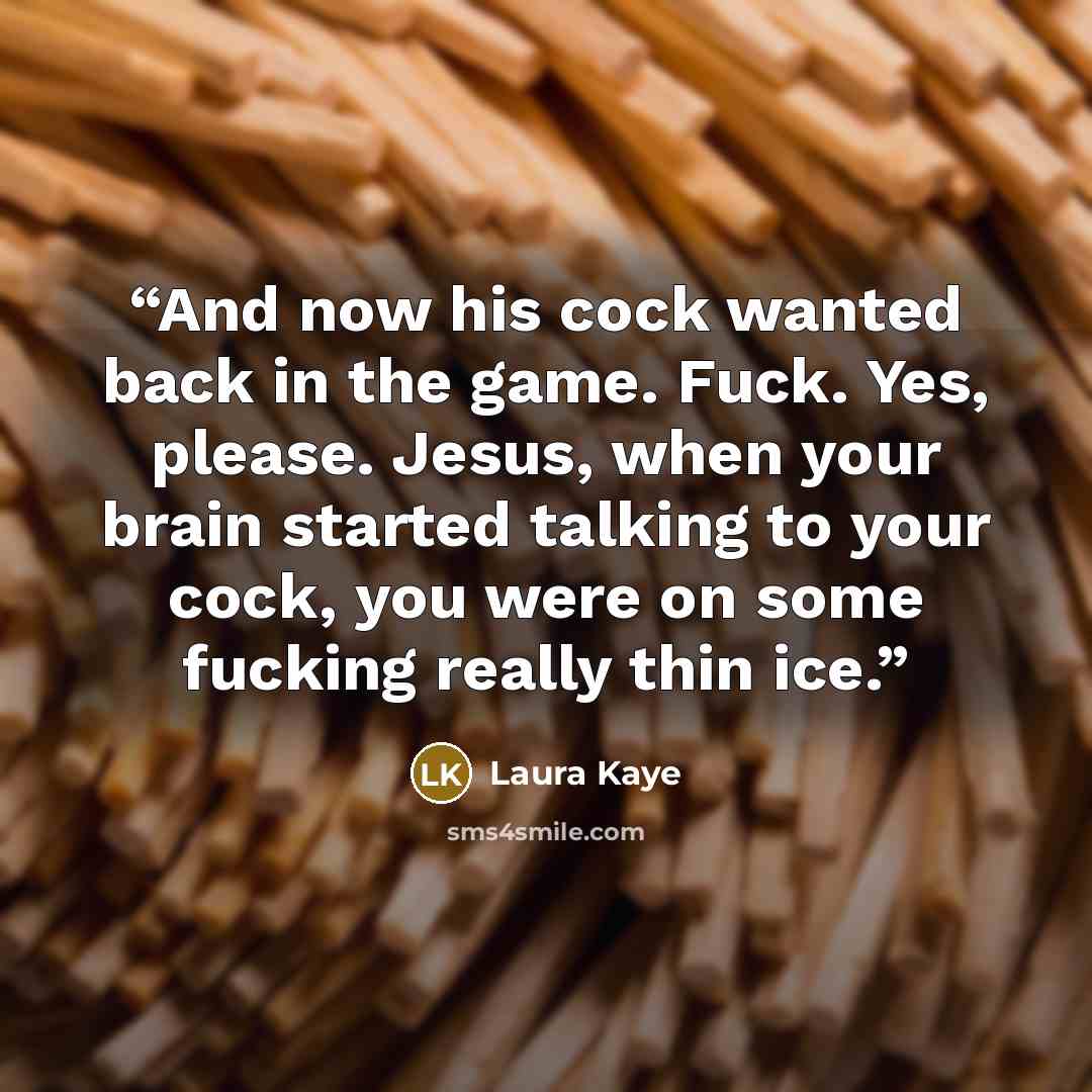 “And now his cock wanted back in the game. Fuck. Yes, please. Jesus, when your brain started talking to your cock, you were on some fucking really thin ice.” quote by Laura Kaye