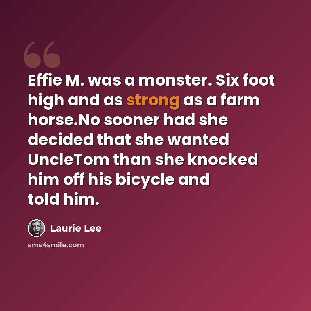 “Effie M. was a monster. Six foot high and as strong as a farm horse.No sooner had she decided that she wanted UncleTom than she knocked him off his bicycle and told him.” quote by Laurie Lee