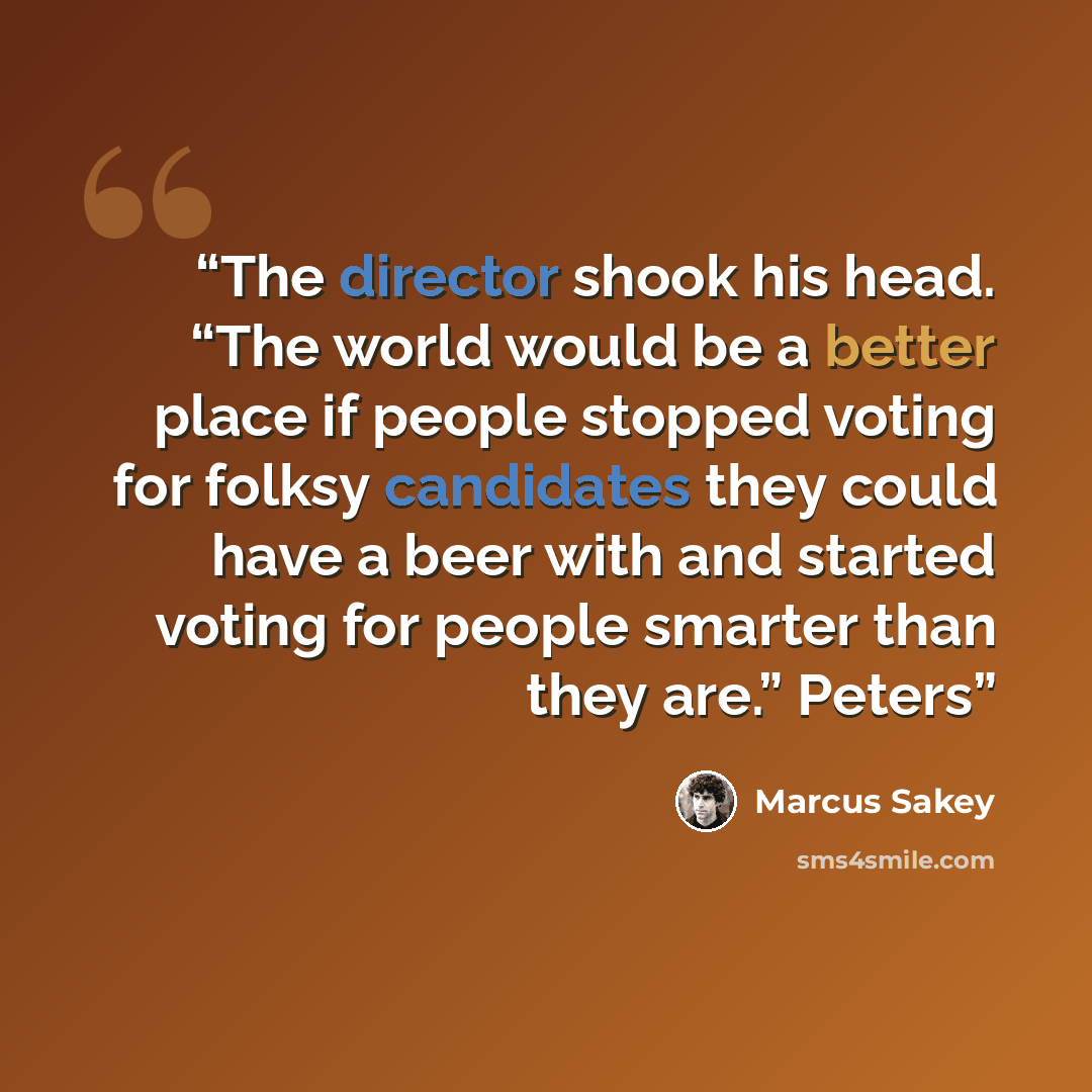 “The director shook his head. “The world would be a better place if people stopped voting for folksy candidates they could have a beer with and started voting for people smarter than they are.” Peters” quote by Marcus Sakey