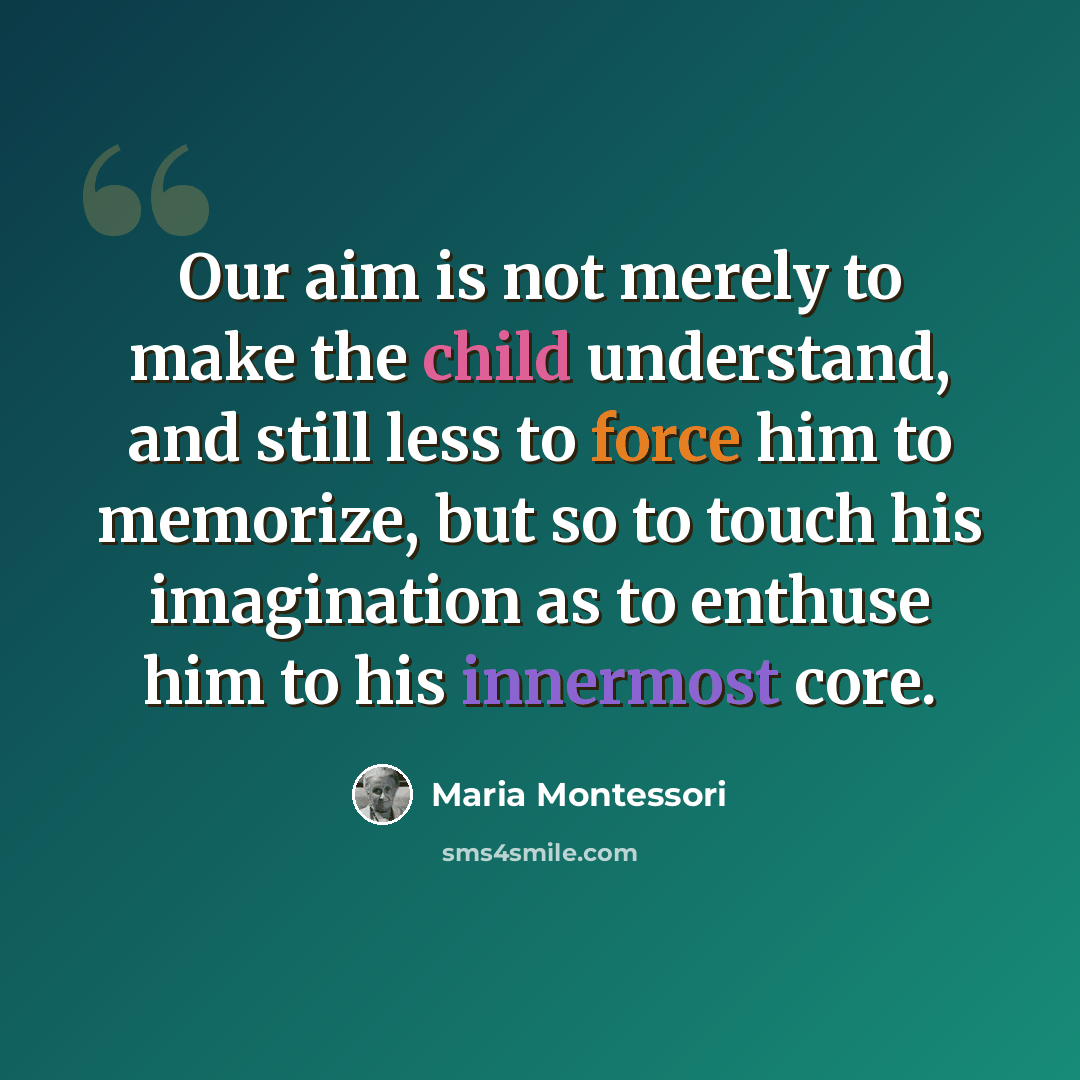 “Our aim is not merely to make the child understand, and still less to force him to memorize, but so to touch his imagination as to enthuse him to his innermost core.” quote by Maria Montessori