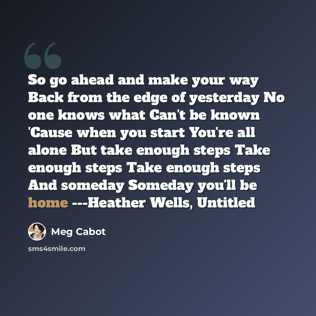 “So go ahead and make your way Back from the edge of yesterday No one knows what Can't be known 'Cause when you start You're all alone But take enough steps Take enough steps Take enough steps And someday Someday you'll be home ---Heather Wells, Untitled” quote by Meg Cabot