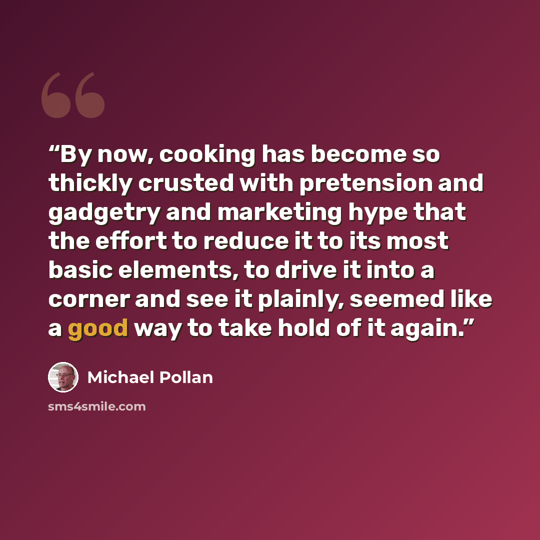 “By now, cooking has become so thickly crusted with pretension and gadgetry and marketing hype that the effort to reduce it to its most basic elements, to drive it into a corner and see it plainly, seemed like a good way to take hold of it again.” quote by Michael Pollan