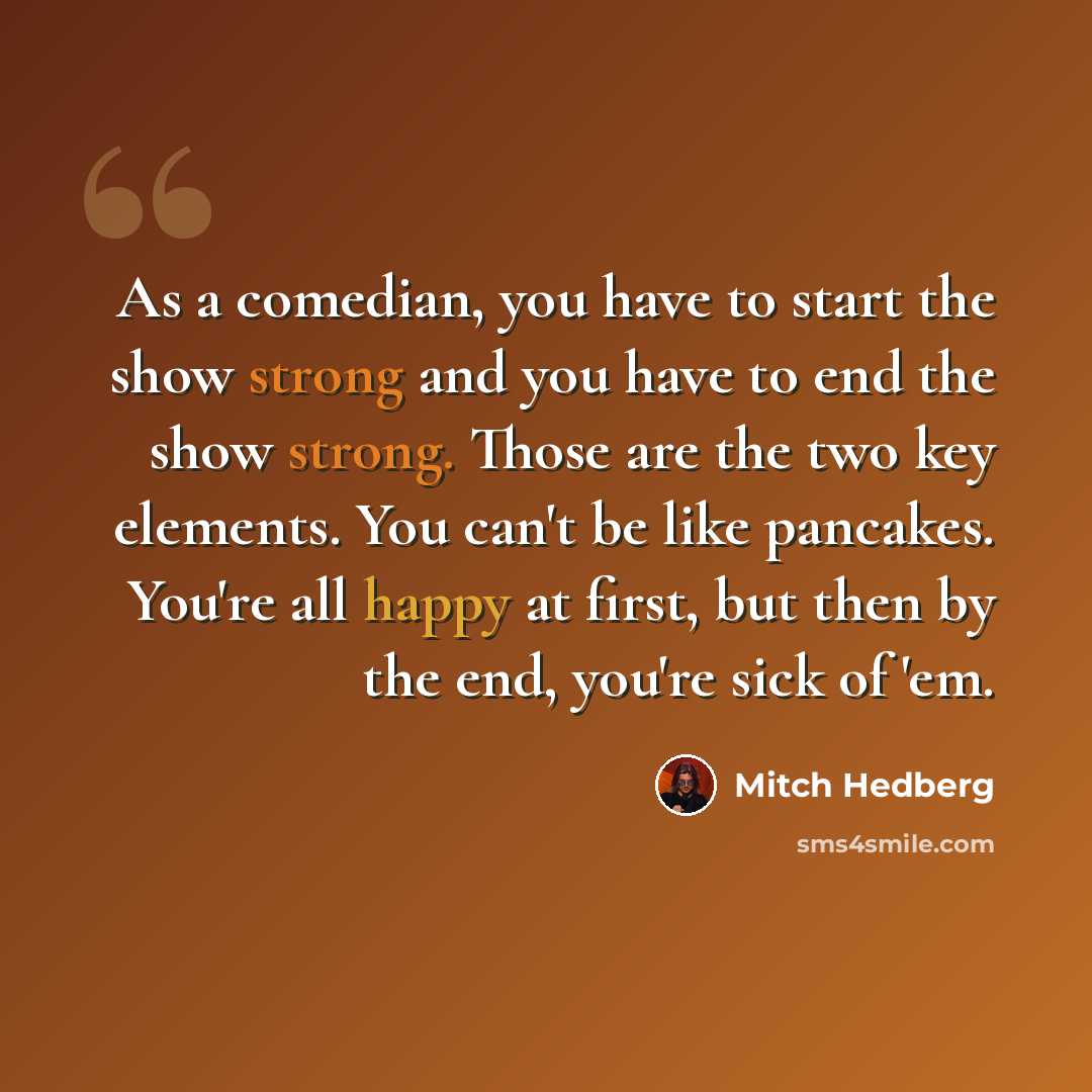 “As a comedian, you have to start the show strong and you have to end the show strong. Those are the two key elements. You can't be like pancakes. You're all happy at first, but then by the end, you're sick of 'em.” quote by Mitch Hedberg