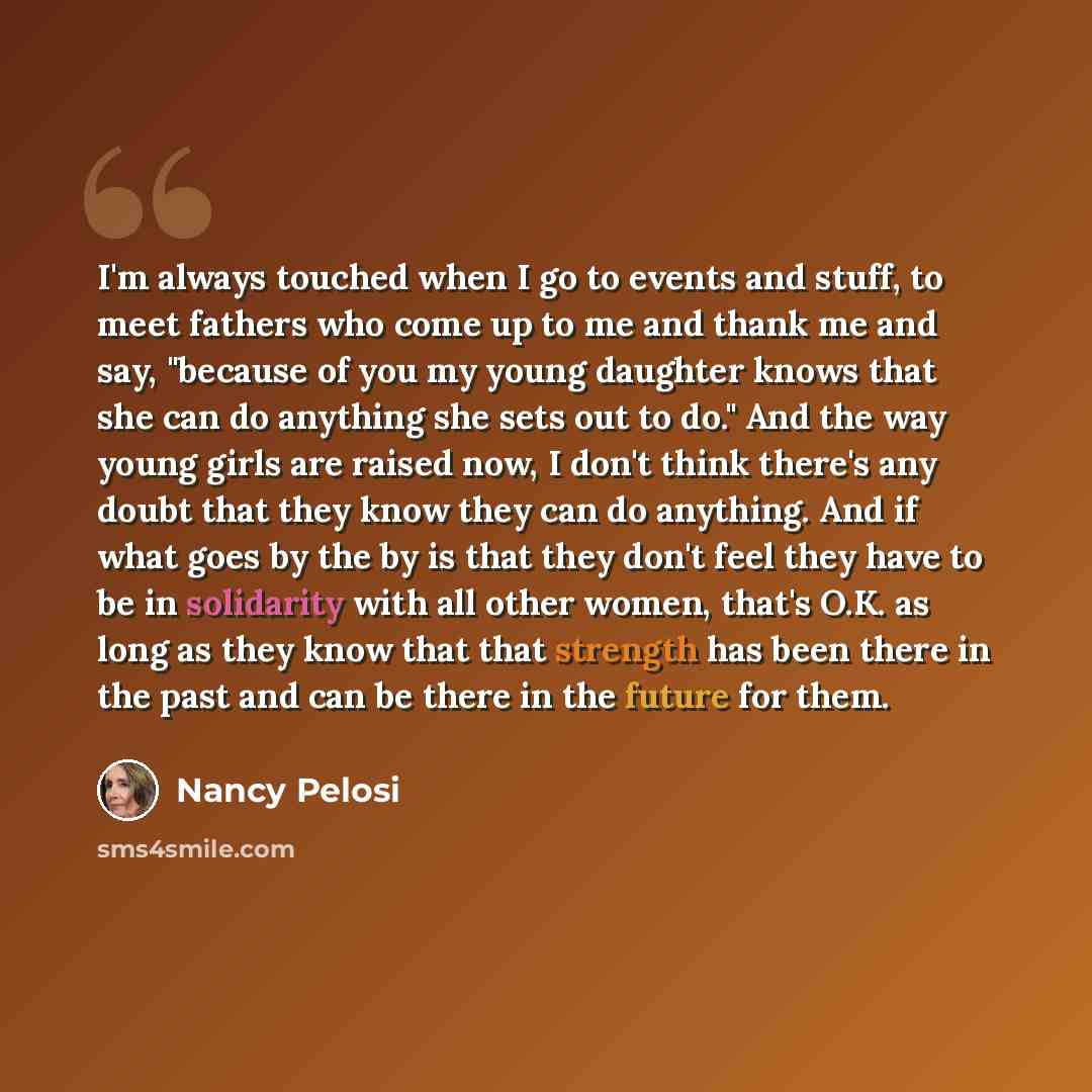 “I'm always touched when I go to events and stuff, to meet fathers who come up to me and thank me and say, "because of you my young daughter knows that she can do anything she sets out to do." And the way young girls are raised now, I don't think there's any doubt that they know they can do…” quote by Nancy Pelosi