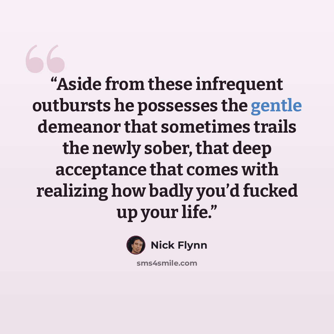 “Aside from these infrequent outbursts he possesses the gentle demeanor that sometimes trails the newly sober, that deep acceptance that comes with realizing how badly you’d fucked up your life.” quote by Nick Flynn