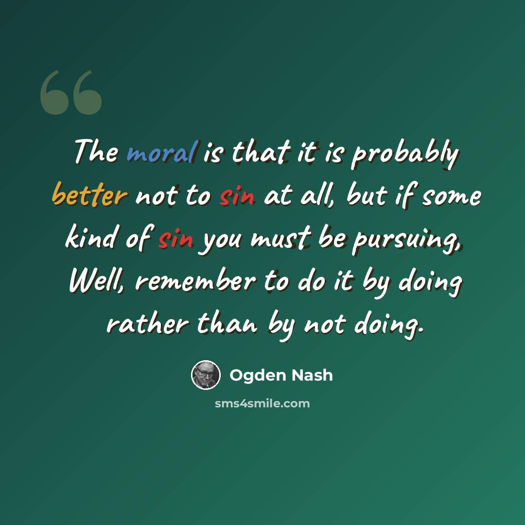 “The moral is that it is probably better not to sin at all, but if some kind of sin you must be pursuing, Well, remember to do it by doing rather than by not doing.” quote by Ogden Nash