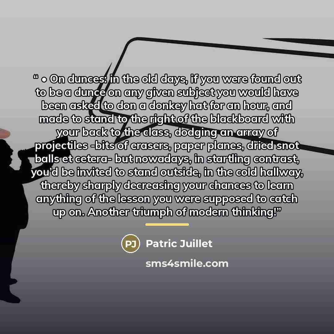 “• On dunces: in the old days, if you were found out to be a dunce on any given subject you would have been asked to don a donkey hat for an hour, and made to stand to the right of the blackboard with your back to the class, dodging an array of projectiles -bits of erasers, paper planes, dried snot…” quote by Patric Juillet