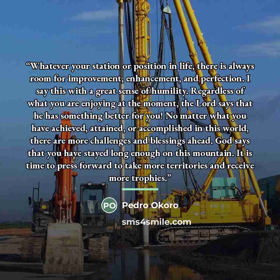 “Whatever your station or position in life, there is always room for improvement, enhancement, and perfection. I say this with a great sense of humility. Regardless of what you are enjoying at the moment, the Lord says that he has something better for you! No matter what you have achieved…” quote by Pedro Okoro