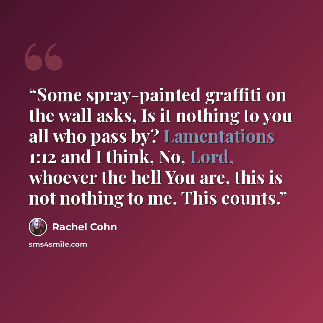 “Some spray-painted graffiti on the wall asks, Is it nothing to you all who pass by? Lamentations 1:12 and I think, No, Lord, whoever the hell You are, this is not nothing to me. This counts.” quote by Rachel Cohn