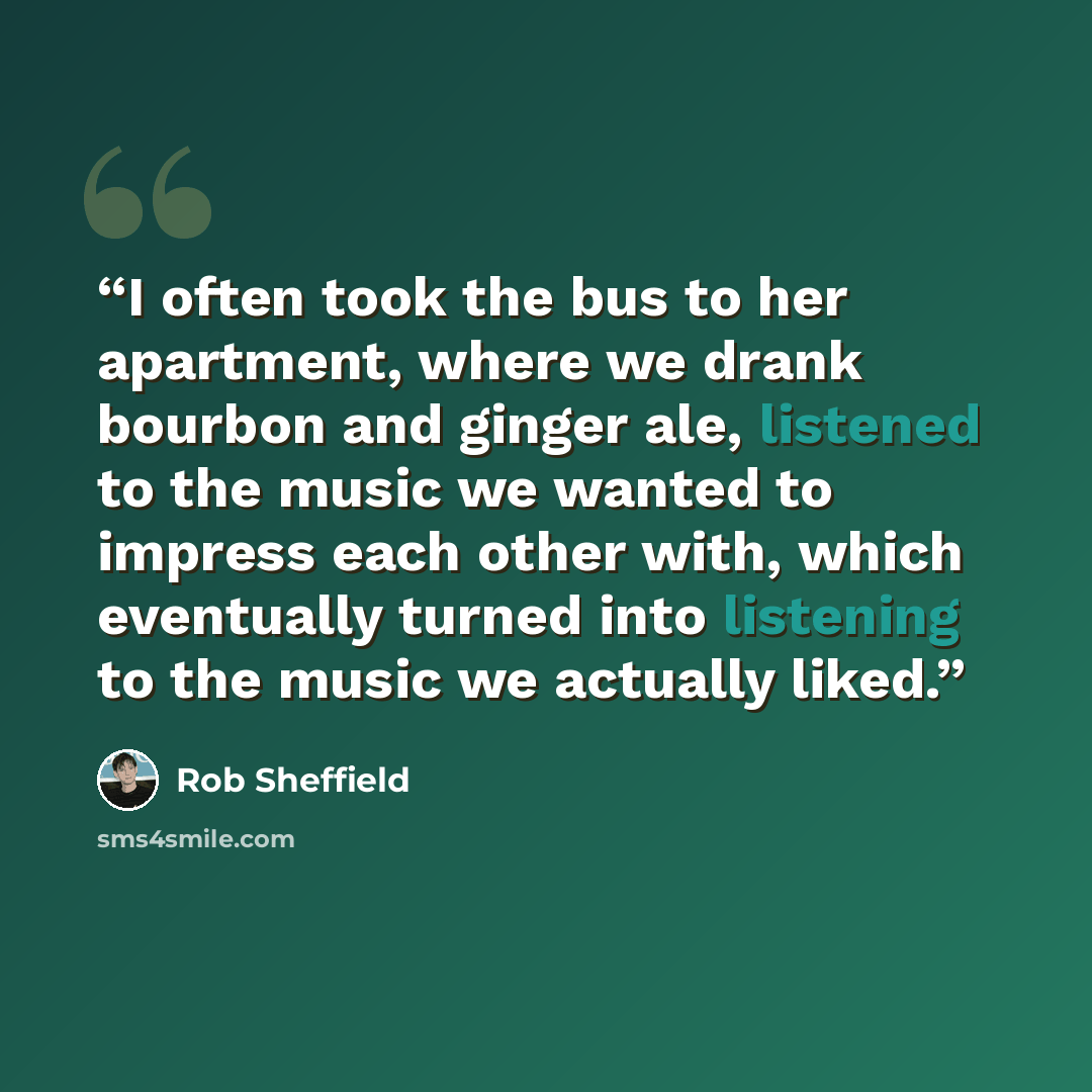 “I often took the bus to her apartment, where we drank bourbon and ginger ale, listened to the music we wanted to impress each other with, which eventually turned into listening to the music we actually liked.” quote by Rob Sheffield