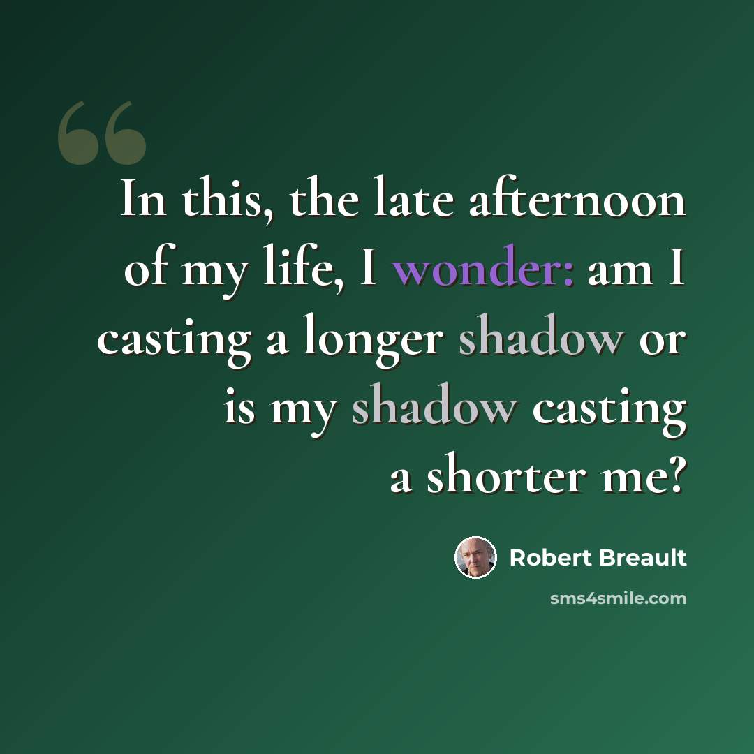 “In this, the late afternoon of my life, I wonder: am I casting a longer shadow or is my shadow casting a shorter me?” quote by Robert Breault