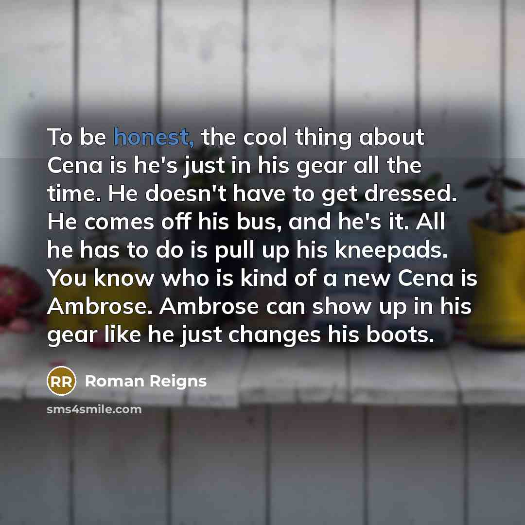 “To be honest, the cool thing about Cena is he's just in his gear all the time. He doesn't have to get dressed. He comes off his bus, and he's it. All he has to do is pull up his kneepads. You know who is kind of a new Cena is Ambrose. Ambrose can show up in his gear like he just changes his boots.” quote by Roman Reigns