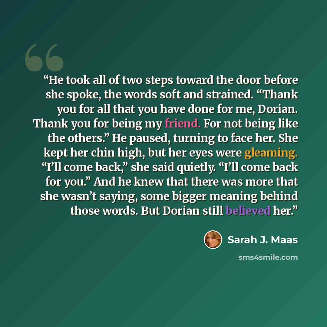 “He took all of two steps toward the door before she spoke, the words soft and strained. “Thank you for all that you have done for me, Dorian. Thank you for being my friend. For not being like the others.” He paused, turning to face her. She kept her chin high, but her eyes were gleaming. “I’ll…” quote by Sarah J. Maas
