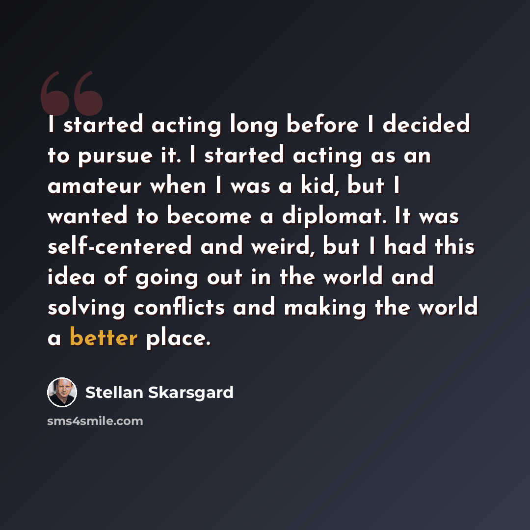 “I started acting long before I decided to pursue it. I started acting as an amateur when I was a kid, but I wanted to become a diplomat. It was self-centered and weird, but I had this idea of going out in the world and solving conflicts and making the world a better place.” quote by Stellan Skarsgard